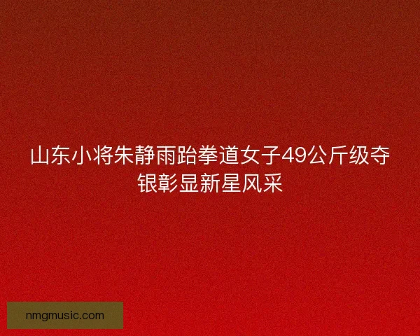 山东小将朱静雨跆拳道女子49公斤级夺银彰显新星风采