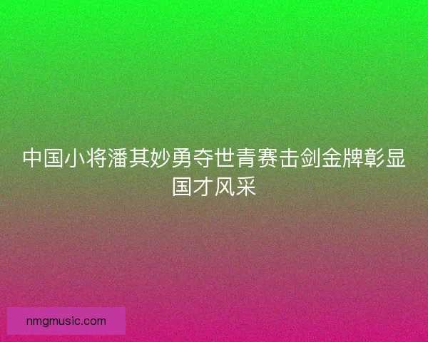 中国小将潘其妙勇夺世青赛击剑金牌彰显国才风采